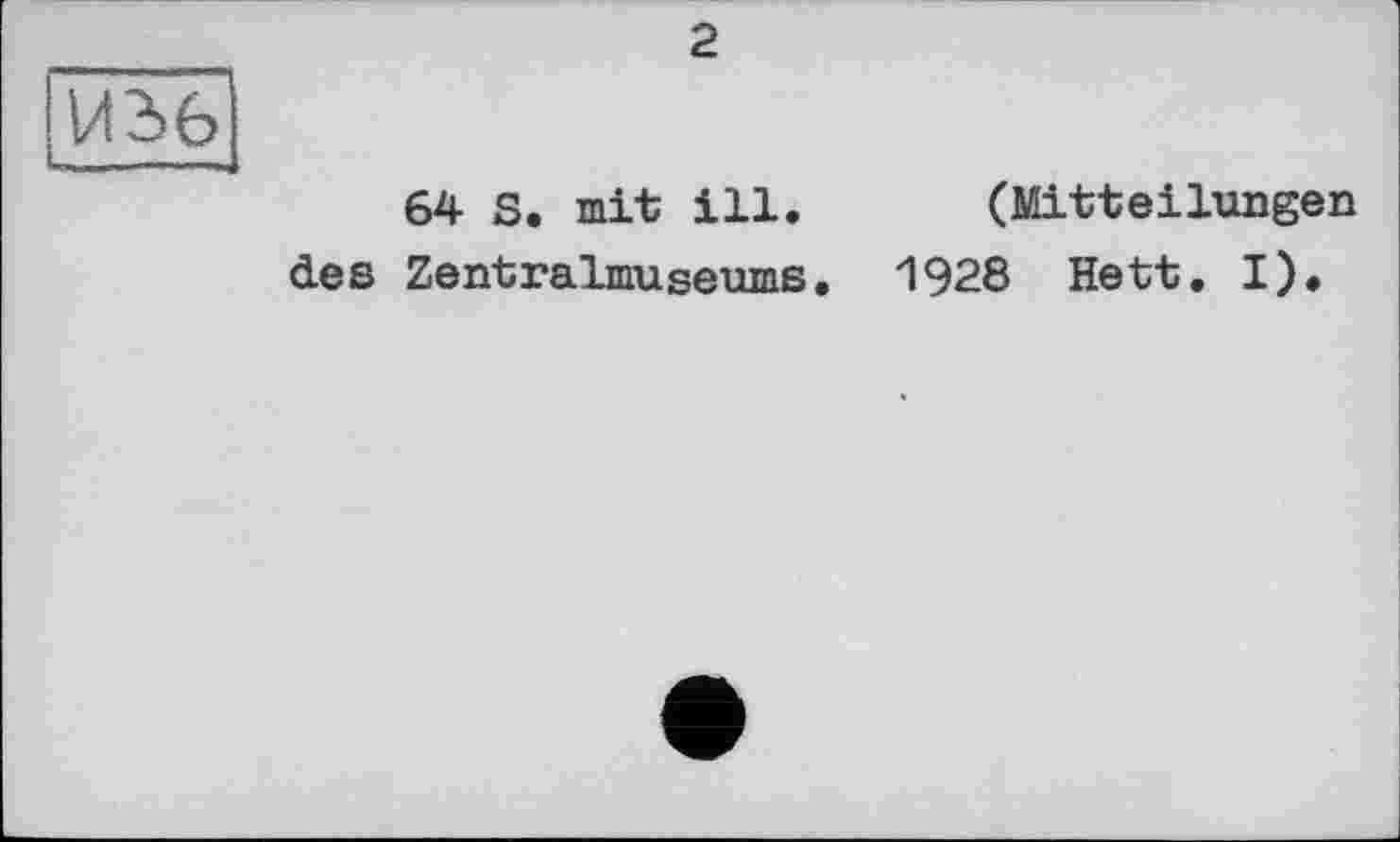 ﻿И 361
і-™-——J
2
64 S. mit ill. (Mitteilungen des Zentralmuseums. 1928 Hett. I).